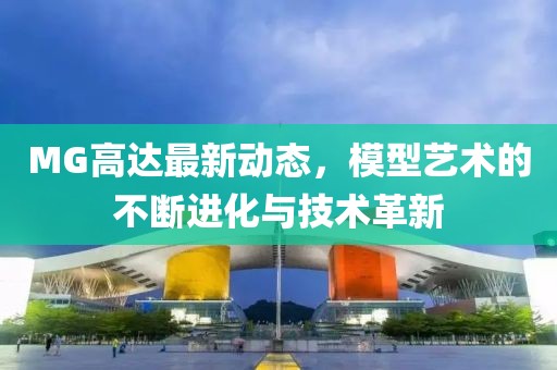 MG高达最新动态，模型艺术的不断进化与技术革新