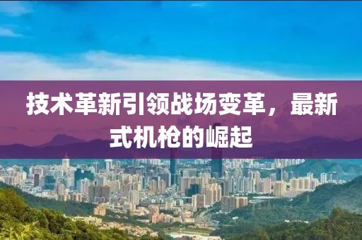 技术革新引领战场变革，最新式机枪的崛起