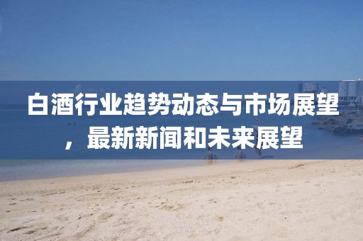 白酒行业趋势动态与市场展望，最新新闻和未来展望