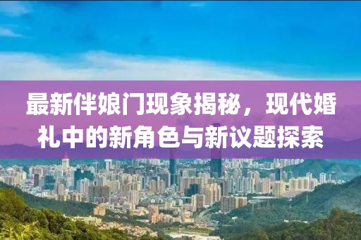 最新伴娘门现象揭秘，现代婚礼中的新角色与新议题探索