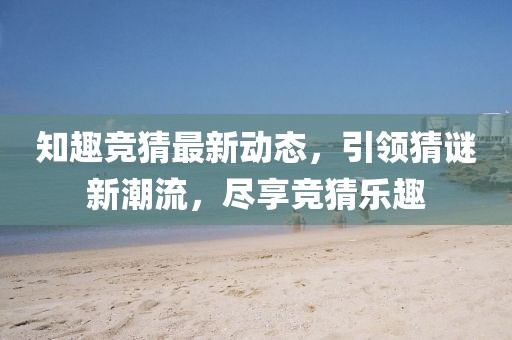 知趣竞猜最新动态，引领猜谜新潮流，尽享竞猜乐趣
