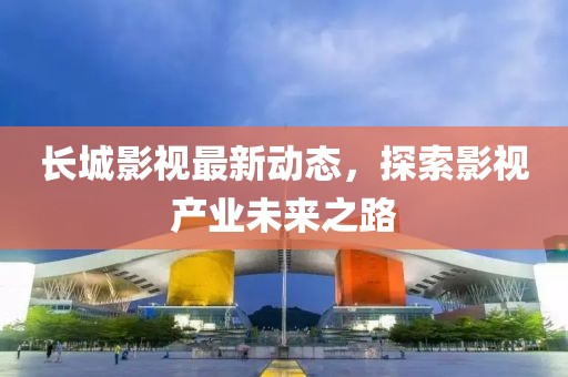 长城影视最新动态，探索影视产业未来之路