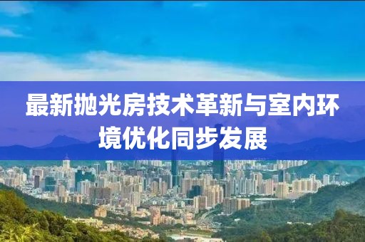 最新抛光房技术革新与室内环境优化同步发展