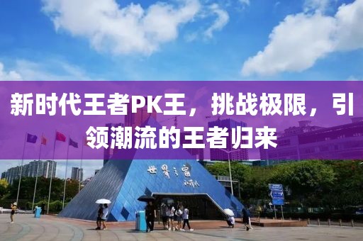 新时代王者PK王，挑战极限，引领潮流的王者归来