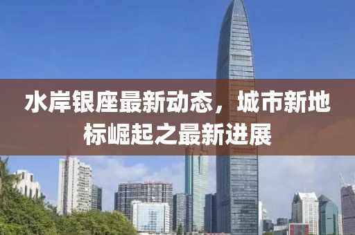 水岸银座最新动态，城市新地标崛起之最新进展