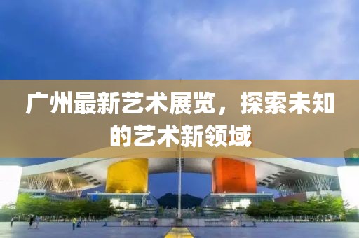广州最新艺术展览，探索未知的艺术新领域