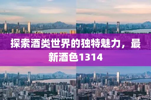 探索酒类世界的独特魅力，最新酒色1314