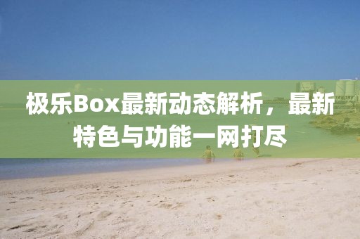 极乐Box最新动态解析，最新特色与功能一网打尽