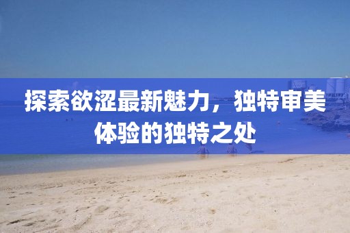 探索欲涩最新魅力，独特审美体验的独特之处