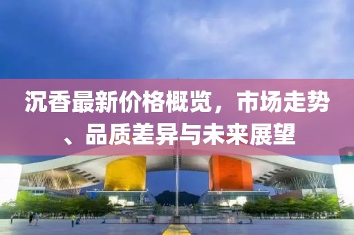 沉香最新价格概览，市场走势、品质差异与未来展望
