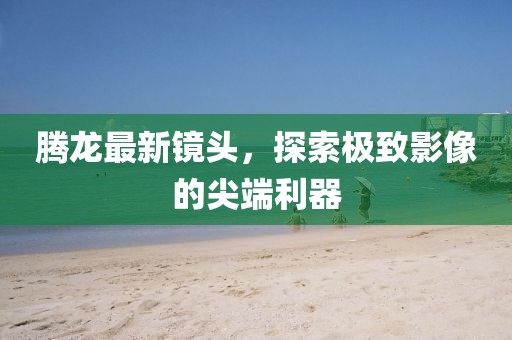 腾龙最新镜头，探索极致影像的尖端利器