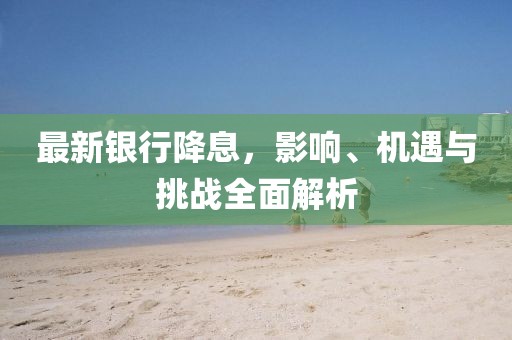 最新银行降息，影响、机遇与挑战全面解析