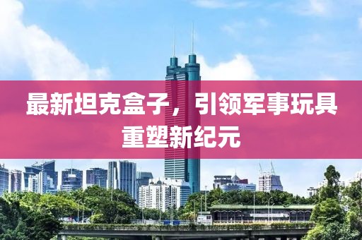 最新坦克盒子，引领军事玩具重塑新纪元