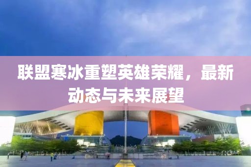 联盟寒冰重塑英雄荣耀，最新动态与未来展望