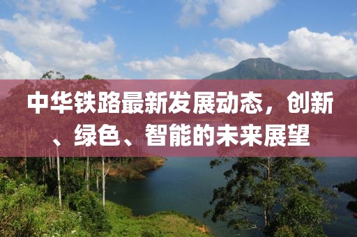 中华铁路最新发展动态，创新、绿色、智能的未来展望
