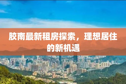 胶南最新租房探索，理想居住的新机遇