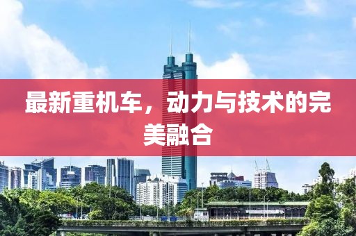 最新重机车，动力与技术的完美融合