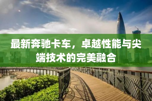 最新奔驰卡车，卓越性能与尖端技术的完美融合