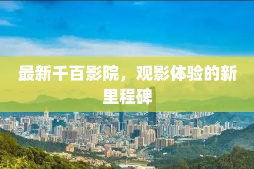最新千百影院，观影体验的新里程碑