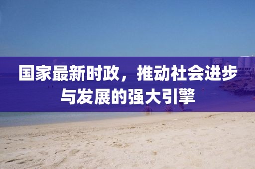 国家最新时政，推动社会进步与发展的强大引擎