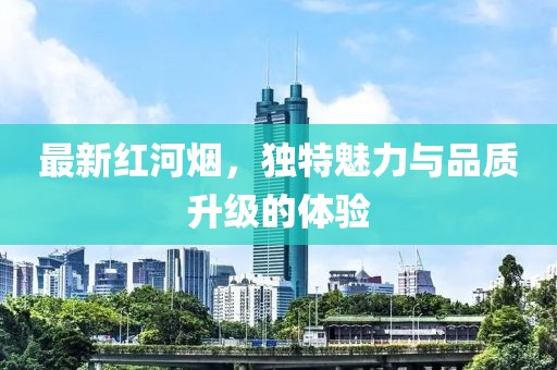 最新红河烟，独特魅力与品质升级的体验