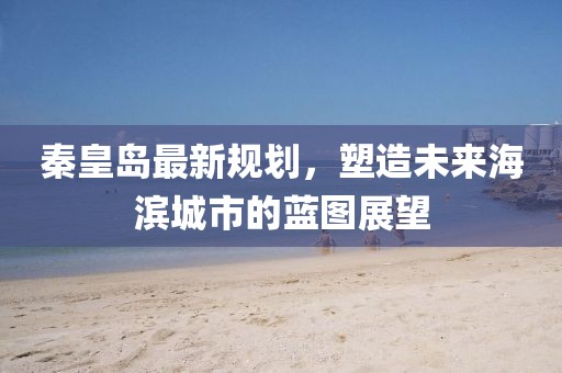 秦皇岛最新规划，塑造未来海滨城市的蓝图展望