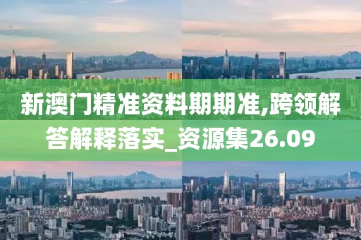 新澳门精准资料期期准,跨领解答解释落实_资源集26.09