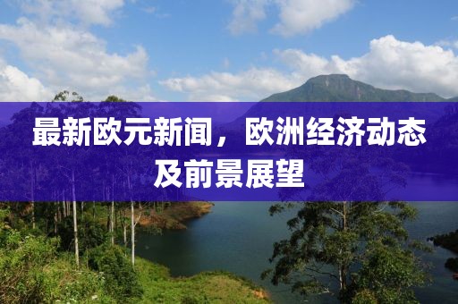 最新欧元新闻，欧洲经济动态及前景展望