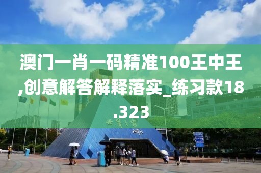 澳门一肖一码精准100王中王,创意解答解释落实_练习款18.323