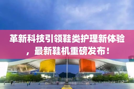 革新科技引领鞋类护理新体验，最新鞋机重磅发布！
