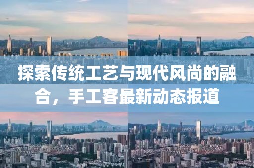 探索传统工艺与现代风尚的融合，手工客最新动态报道