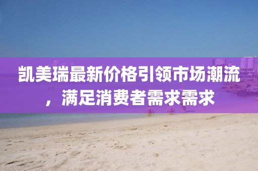 凯美瑞最新价格引领市场潮流，满足消费者需求需求