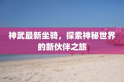 神武最新坐骑，探索神秘世界的新伙伴之旅