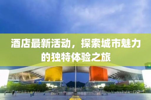 酒店最新活动，探索城市魅力的独特体验之旅
