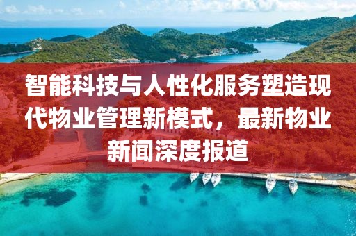 智能科技与人性化服务塑造现代物业管理新模式，最新物业新闻深度报道