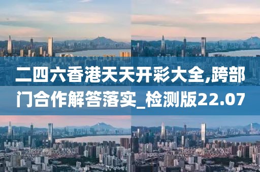 二四六香港天天开彩大全,跨部门合作解答落实_检测版22.07