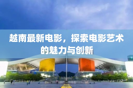 越南最新电影，探索电影艺术的魅力与创新