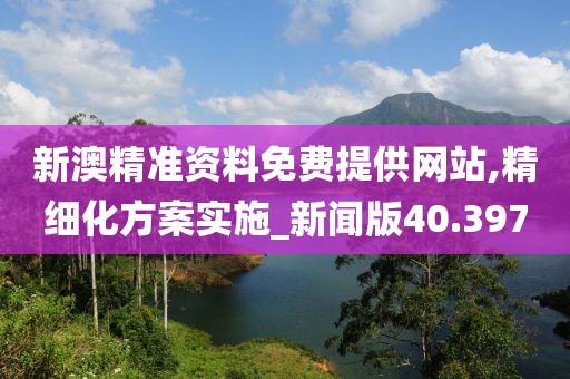 新澳精准资料免费提供网站,精细化方案实施_新闻版40.397