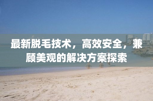最新脱毛技术，高效安全，兼顾美观的解决方案探索