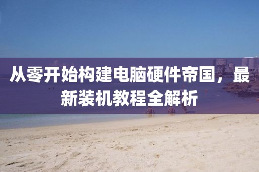 从零开始构建电脑硬件帝国，最新装机教程全解析
