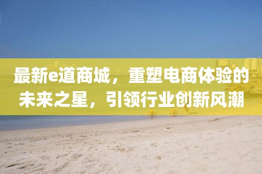 最新e道商城，重塑电商体验的未来之星，引领行业创新风潮
