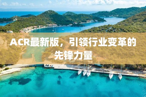 ACR最新版，引领行业变革的先锋力量