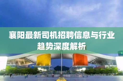 襄阳最新司机招聘信息与行业趋势深度解析