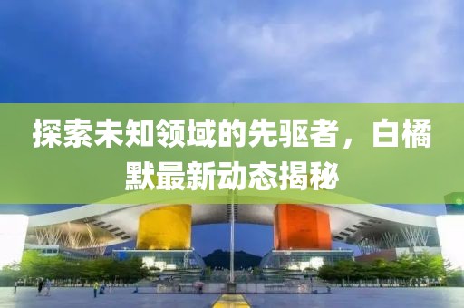 探索未知领域的先驱者，白橘默最新动态揭秘
