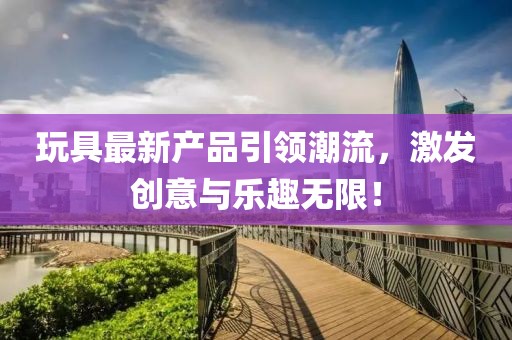 玩具最新产品引领潮流，激发创意与乐趣无限！