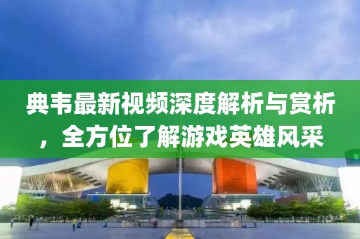 典韦最新视频深度解析与赏析，全方位了解游戏英雄风采