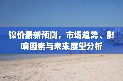 镍价最新预测，市场趋势、影响因素与未来展望分析