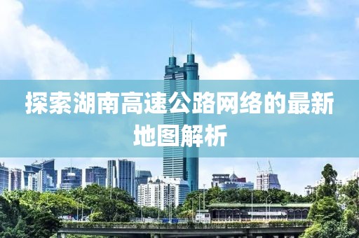 探索湖南高速公路网络的最新地图解析