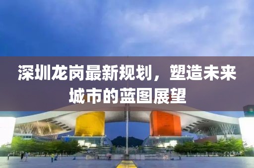 深圳龙岗最新规划，塑造未来城市的蓝图展望