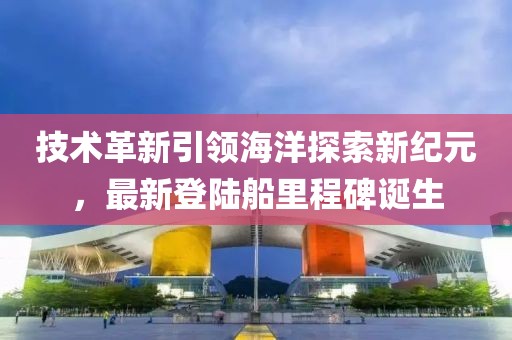 技术革新引领海洋探索新纪元，最新登陆船里程碑诞生